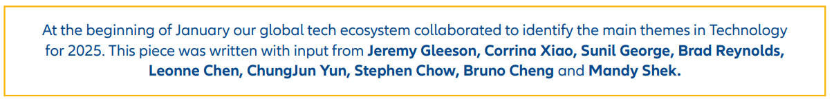 At the beginning of January our global tech ecosystem collaborated to identify the main themes in Technology for 2025. This piece was written with input from Jeremy Gleeson, Corrina Xiao, Sunil George, Brad Reynolds, Leonne Chen, ChungJun Yun, Stephen Chow, Bruno Cheng and Mandy Shek.